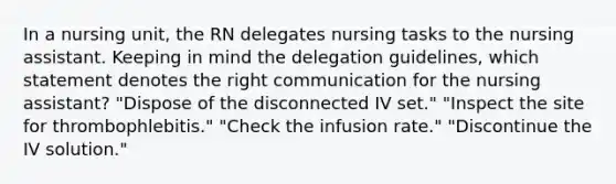 In a nursing unit, the RN delegates nursing tasks to the nursing assistant. Keeping in mind the delegation guidelines, which statement denotes the right communication for the nursing assistant? "Dispose of the disconnected IV set." "Inspect the site for thrombophlebitis." "Check the infusion rate." "Discontinue the IV solution."