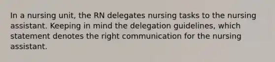 In a nursing unit, the RN delegates nursing tasks to the nursing assistant. Keeping in mind the delegation guidelines, which statement denotes the right communication for the nursing assistant.