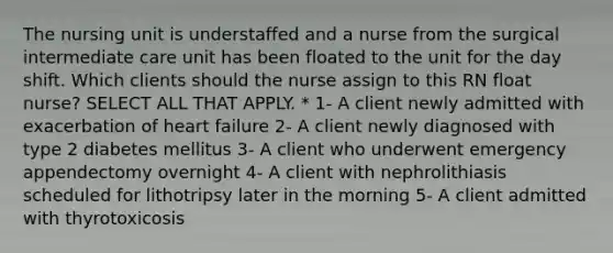 The nursing unit is understaffed and a nurse from the surgical intermediate care unit has been floated to the unit for the day shift. Which clients should the nurse assign to this RN float nurse? SELECT ALL THAT APPLY. * 1- A client newly admitted with exacerbation of heart failure 2- A client newly diagnosed with type 2 diabetes mellitus 3- A client who underwent emergency appendectomy overnight 4- A client with nephrolithiasis scheduled for lithotripsy later in the morning 5- A client admitted with thyrotoxicosis