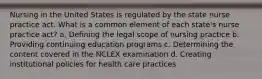 Nursing in the United States is regulated by the state nurse practice act. What is a common element of each state's nurse practice act? a. Defining the legal scope of nursing practice b. Providing continuing education programs c. Determining the content covered in the NCLEX examination d. Creating institutional policies for health care practices