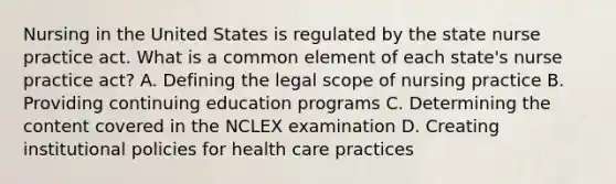 Nursing in the United States is regulated by the state nurse practice act. What is a common element of each state's nurse practice act? A. Defining the legal scope of nursing practice B. Providing continuing education programs C. Determining the content covered in the NCLEX examination D. Creating institutional policies for health care practices