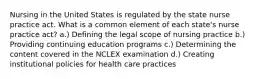 Nursing in the United States is regulated by the state nurse practice act. What is a common element of each state's nurse practice act? a.) Defining the legal scope of nursing practice b.) Providing continuing education programs c.) Determining the content covered in the NCLEX examination d.) Creating institutional policies for health care practices