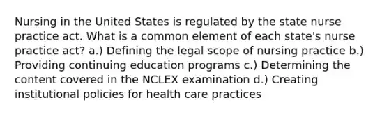 Nursing in the United States is regulated by the state nurse practice act. What is a common element of each state's nurse practice act? a.) Defining the legal scope of nursing practice b.) Providing continuing education programs c.) Determining the content covered in the NCLEX examination d.) Creating institutional policies for health care practices