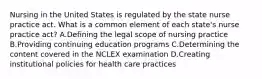 Nursing in the United States is regulated by the state nurse practice act. What is a common element of each state's nurse practice act? A.Defining the legal scope of nursing practice B.Providing continuing education programs C.Determining the content covered in the NCLEX examination D.Creating institutional policies for health care practices