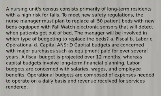 A nursing unit's census consists primarily of long-term residents with a high risk for falls. To meet new safety regulations, the nurse manager must plan to replace all 50 patient beds with new beds equipped with Fall Watch electronic sensors that will detect when patients get out of bed. The manager will be involved in which type of budgeting to replace the beds? a. Fiscal b. Labor c. Operational d. Capital ANS: D Capital budgets are concerned with major purchases such as equipment paid for over several years. A fiscal budget is projected over 12 months, whereas capital budgets involve long-term financial planning. Labor budgets are concerned with salaries, wages, and employee benefits. Operational budgets are composed of expenses needed to operate on a daily basis and revenue received for services rendered.