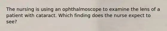 The nursing is using an ophthalmoscope to examine the lens of a patient with cataract. Which finding does the nurse expect to see?