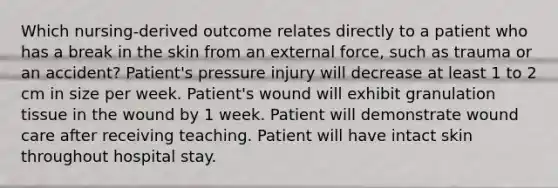 Which nursing-derived outcome relates directly to a patient who has a break in the skin from an external force, such as trauma or an accident? Patient's pressure injury will decrease at least 1 to 2 cm in size per week. Patient's wound will exhibit granulation tissue in the wound by 1 week. Patient will demonstrate wound care after receiving teaching. Patient will have intact skin throughout hospital stay.