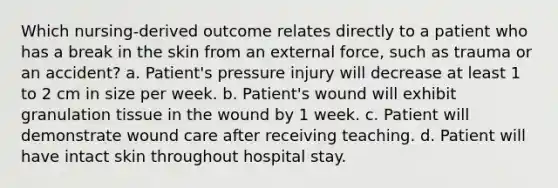 Which nursing-derived outcome relates directly to a patient who has a break in the skin from an external force, such as trauma or an accident? a. Patient's pressure injury will decrease at least 1 to 2 cm in size per week. b. Patient's wound will exhibit granulation tissue in the wound by 1 week. c. Patient will demonstrate wound care after receiving teaching. d. Patient will have intact skin throughout hospital stay.