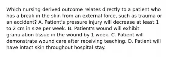 Which nursing-derived outcome relates directly to a patient who has a break in the skin from an external force, such as trauma or an accident? A. Patient's pressure injury will decrease at least 1 to 2 cm in size per week. B. Patient's wound will exhibit granulation tissue in the wound by 1 week. C. Patient will demonstrate wound care after receiving teaching. D. Patient will have intact skin throughout hospital stay.