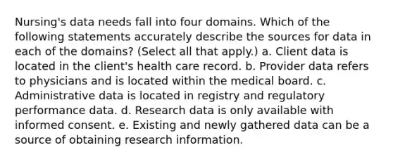 Nursing's data needs fall into four domains. Which of the following statements accurately describe the sources for data in each of the domains? (Select all that apply.) a. Client data is located in the client's health care record. b. Provider data refers to physicians and is located within the medical board. c. Administrative data is located in registry and regulatory performance data. d. Research data is only available with informed consent. e. Existing and newly gathered data can be a source of obtaining research information.