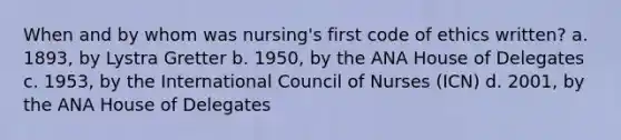 When and by whom was nursing's first code of ethics written? a. 1893, by Lystra Gretter b. 1950, by the ANA House of Delegates c. 1953, by the International Council of Nurses (ICN) d. 2001, by the ANA House of Delegates