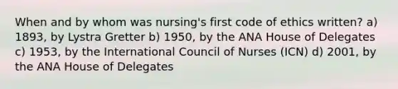 When and by whom was nursing's first code of ethics written? a) 1893, by Lystra Gretter b) 1950, by the ANA House of Delegates c) 1953, by the International Council of Nurses (ICN) d) 2001, by the ANA House of Delegates