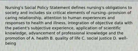 Nursing's Social Policy Statement defines nursing's obligations to society and includes six critical elements of nursing--provision of caring relationship, attention to human experiences and responses to health and illness, integration of objective data with the patient's subjective experience, application of scientific knowledge, advancement of professional knowledge and the promotion of A. health B. quality of life C. social justice D. well-being