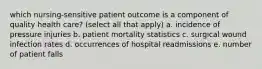 which nursing-sensitive patient outcome is a component of quality health care? (select all that apply) a. incidence of pressure injuries b. patient mortality statistics c. surgical wound infection rates d. occurrences of hospital readmissions e. number of patient falls