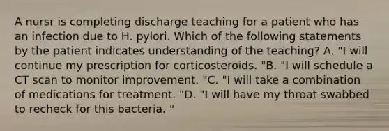 A nursr is completing discharge teaching for a patient who has an infection due to H. pylori. Which of the following statements by the patient indicates understanding of the teaching? A. "I will continue my prescription for corticosteroids. "B. "I will schedule a CT scan to monitor improvement. "C. "I will take a combination of medications for treatment. "D. "I will have my throat swabbed to recheck for this bacteria. "