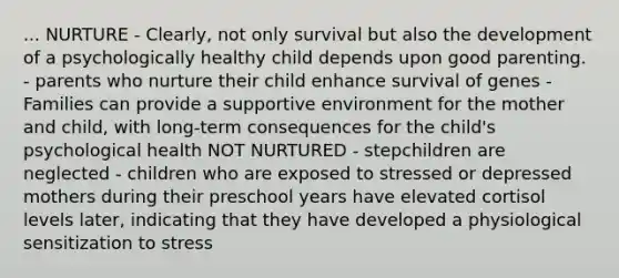 ... NURTURE - Clearly, not only survival but also the development of a psychologically healthy child depends upon good parenting. - parents who nurture their child enhance survival of genes - Families can provide a supportive environment for the mother and child, with long-term consequences for the child's psychological health NOT NURTURED - stepchildren are neglected - children who are exposed to stressed or depressed mothers during their preschool years have elevated cortisol levels later, indicating that they have developed a physiological sensitization to stress