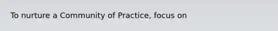 To nurture a Community of Practice, focus on