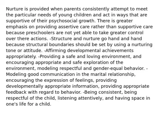 Nurture is provided when parents consistently attempt to meet the particular needs of young children and act in ways that are supportive of their psychosocial growth. There is greater emphasis on providing assertive care rather than supportive care because preschoolers are not yet able to take greater control over there actions. -Structure and nurture go hand and hand because structural boundaries should be set by using a nurturing tone or attitude. -Affirming developmental achievements appropriately. -Providing a safe and loving environment, and encouraging appropriate and safe exploration of the environment, modeling respectful and gender-equal behavior. -Modeling good communication in the marital relationship, encouraging the expression of feelings, providing developmentally appropriate information, providing appropriate feedback with regard to behavior. -Being consistent, being respectful of the child, listening attentively, and having space in one's life for a child.