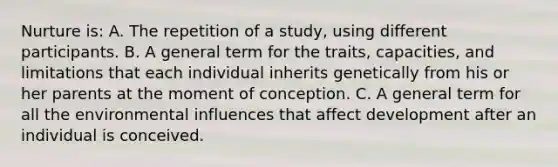 Nurture is: A. The repetition of a study, using different participants. B. A general term for the traits, capacities, and limitations that each individual inherits genetically from his or her parents at the moment of conception. C. A general term for all the environmental influences that affect development after an individual is conceived.