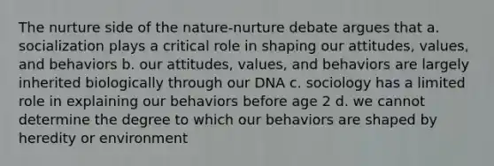 The nurture side of the nature-nurture debate argues that a. socialization plays a critical role in shaping our attitudes, values, and behaviors b. our attitudes, values, and behaviors are largely inherited biologically through our DNA c. sociology has a limited role in explaining our behaviors before age 2 d. we cannot determine the degree to which our behaviors are shaped by heredity or environment