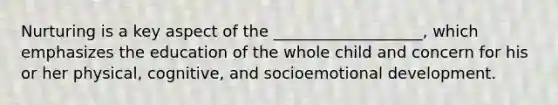 Nurturing is a key aspect of the ___________________, which emphasizes the education of the whole child and concern for his or her physical, cognitive, and socioemotional development.