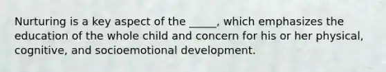 Nurturing is a key aspect of the _____, which emphasizes the education of the whole child and concern for his or her physical, cognitive, and socioemotional development.