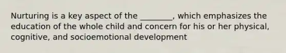 Nurturing is a key aspect of the ________, which emphasizes the education of the whole child and concern for his or her physical, cognitive, and socioemotional development