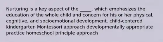 Nurturing is a key aspect of the _____, which emphasizes the education of the whole child and concern for his or her physical, cognitive, and socioemotional development. child-centered kindergarten Montessori approach developmentally appropriate practice homeschool principle approach