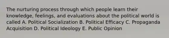 The nurturing process through which people learn their knowledge, feelings, and evaluations about the political world is called A. Political Socialization B. Political Efficacy C. Propaganda Acquisition D. Political Ideology E. Public Opinion