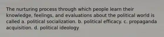 The nurturing process through which people learn their knowledge, feelings, and evaluations about the political world is called a. political socialization. b. political efficacy. c. propaganda acquisition. d. political ideology