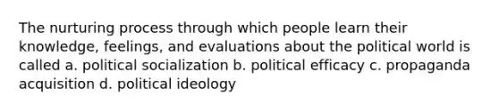 The nurturing process through which people learn their knowledge, feelings, and evaluations about the political world is called a. <a href='https://www.questionai.com/knowledge/kcddeKilOR-political-socialization' class='anchor-knowledge'>political socialization</a> b. political efficacy c. propaganda acquisition d. <a href='https://www.questionai.com/knowledge/kFKhV6szLO-political-ideology' class='anchor-knowledge'>political ideology</a>