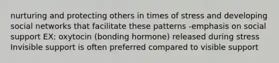 nurturing and protecting others in times of stress and developing social networks that facilitate these patterns -emphasis on social support EX: oxytocin (bonding hormone) released during stress Invisible support is often preferred compared to visible support