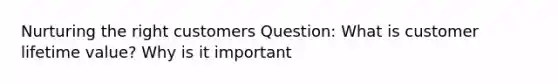 Nurturing the right customers Question: What is customer lifetime value? Why is it important