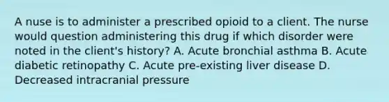 A nuse is to administer a prescribed opioid to a client. The nurse would question administering this drug if which disorder were noted in the client's history? A. Acute bronchial asthma B. Acute diabetic retinopathy C. Acute pre-existing liver disease D. Decreased intracranial pressure