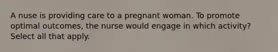 A nuse is providing care to a pregnant woman. To promote optimal outcomes, the nurse would engage in which activity? Select all that apply.