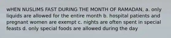 wHEN NUSLIMS FAST DURING THE MONTH OF RAMADAN, a. only liquids are allowed for the entire month b. hospital patients and pregnant women are exempt c. nights are often spent in special feasts d. only special foods are allowed during the day