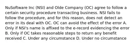 NuSoftware Inc (NSI) and Olde Company (OC) agree to follow a certain security procedure transacting business. NSI fails to follow the procedure, and for this reason, does not detect an error in its deal with OC. OC can avoid the effect of the error A. Only if NSI's name is affixed to the e-record evidencing the error B. Only if OC takes reasonable steps to return any benefit received C. Under any circumstance D. Under no circumstance