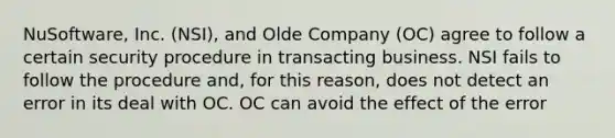 NuSoftware, Inc. (NSI), and Olde Company (OC) agree to follow a certain security procedure in transacting business. NSI fails to follow the procedure and, for this reason, does not detect an error in its deal with OC. OC can avoid the effect of the error