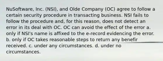 NuSoftware, Inc. (NSI), and Olde Company (OC) agree to follow a certain security procedure in transacting business. NSI fails to follow the procedure and, for this reason, does not detect an error in its deal with OC. OC can avoid the effect of the error a. only if NSI's name is affixed to the e-record evidencing the error. b. only if OC takes reasonable steps to return any benefir received. c. under any circumstances. d. under no circumstances.