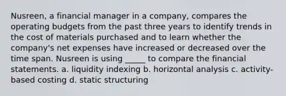 Nusreen, a financial manager in a company, compares the operating budgets from the past three years to identify trends in the cost of materials purchased and to learn whether the company's net expenses have increased or decreased over the time span. Nusreen is using _____ to compare the financial statements. a. liquidity indexing b. horizontal analysis c. activity-based costing d. static structuring
