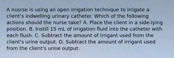 A nusrse is using an open irrigation technique to irrigate a client's indwelling urinary catheter. Which of the following actions should the nurse take? A. Place the client in a side-lying position. B. Instill 15 mL of irrigation fluid into the catheter with each flush. C. Subtract the amount of irrigant used from the client's urine output. D. Subtract the amount of irrigant used from the client's urine output.