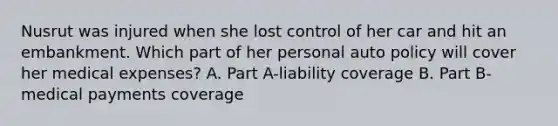 Nusrut was injured when she lost control of her car and hit an embankment. Which part of her personal auto policy will cover her medical expenses? A. Part A-liability coverage B. Part B-medical payments coverage