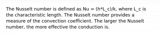 The Nusselt number is defined as Nu = (h*L_c)/k, where L_c is the characteristic length. The Nusselt number provides a measure of the convection coefficient. The larger the Nusselt number, the more effective the conduction is.