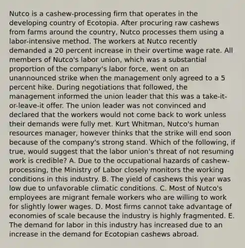 Nutco is a​ cashew-processing firm that operates in the developing country of Ecotopia. After procuring raw cashews from farms around the​ country, Nutco processes them using a​ labor-intensive method. The workers at Nutco recently demanded a 20 percent increase in their overtime wage rate. All members of​ Nutco's labor​ union, which was a substantial proportion of the​ company's labor​ force, went on an unannounced strike when the management only agreed to a 5 percent hike. During negotiations that​ followed, the management informed the union leader that this was a​ take-it-or-leave-it offer. The union leader was not convinced and declared that the workers would not come back to work unless their demands were fully met. Kurt​ Whitman, Nutco's human resources​ manager, however thinks that the strike will end soon because of the​ company's strong stand. Which of the​ following, if​ true, would suggest that the labor​ union's threat of not resuming work is​ credible? A. Due to the occupational hazards of​ cashew-processing, the Ministry of Labor closely monitors the working conditions in this industry. B. The yield of cashews this year was low due to unfavorable climatic conditions. C. Most of​ Nutco's employees are migrant female workers who are willing to work for slightly lower wages. D. Most firms cannot take advantage of economies of scale because the industry is highly fragmented. E. The demand for labor in this industry has increased due to an increase in the demand for Ecotopian cashews abroad.