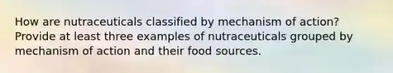 How are nutraceuticals classified by mechanism of action? Provide at least three examples of nutraceuticals grouped by mechanism of action and their food sources.