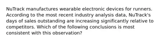 NuTrack manufactures wearable electronic devices for runners. According to the most recent industry analysis data, NuTrack's days of sales outstanding are increasing significantly relative to competitors. Which of the following conclusions is most consistent with this observation?