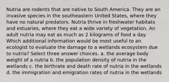 Nutria are rodents that are native to South America. They are an invasive species in the southeastern United States, where they have no natural predators. Nutria thrive in freshwater habitats and estuaries, where they eat a wide variety of vegetation. An adult nutria may eat as much as 2 kilograms of food a day. Which additional information would be most useful to an ecologist to evaluate the damage to a wetlands ecosystem due to nutria? Select three answer choices. a. the average body weight of a nutria b. the population density of nutria in the wetlands c. the birthrate and death rate of nutria in the wetlands d. the immigration and emigration rates of nutria in the wetlands