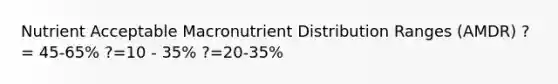 Nutrient Acceptable Macronutrient Distribution Ranges (AMDR) ?= 45-65% ?=10 - 35% ?=20-35%