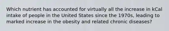 Which nutrient has accounted for virtually all the increase in kCal intake of people in the United States since the 1970s, leading to marked increase in the obesity and related chronic diseases?