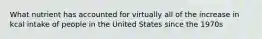 What nutrient has accounted for virtually all of the increase in kcal intake of people in the United States since the 1970s
